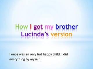 How I got my brother
     Lucinda’s version


I once was an only but happy child. I did
everything by myself.
 