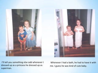 I’ll tell you something else odd whenever I   Whenever I had a bath, he had to have it with
dressed up as a princess he dressed up as      me. I guess he was kind of cute baby.
superman.
 