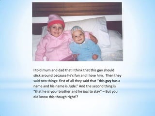 I told mum and dad that I think that this guy should
stick around because he’s fun and I love him. Then they
said two things: first of all they said that “this guy has a
name and his name is Jude.” And the second thing is
“that he is your brother and he has to stay” – But you
did know this though right!?
 