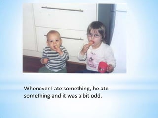Whenever I ate something, he ate
something and it was a bit odd.
 