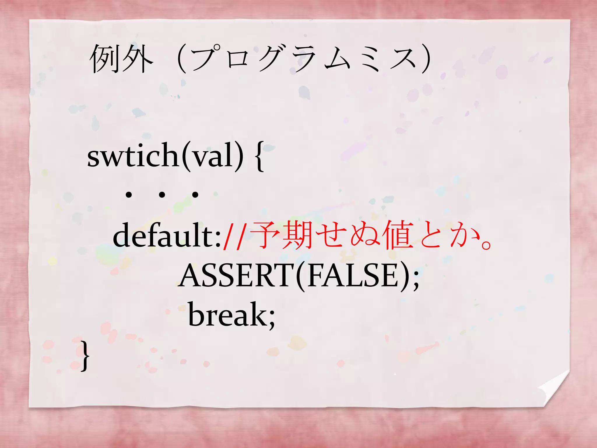例外（プログラムミス）

swtich(val) {
・・・
default://予期せぬ値とか。
ASSERT(FALSE);
break;
}

 