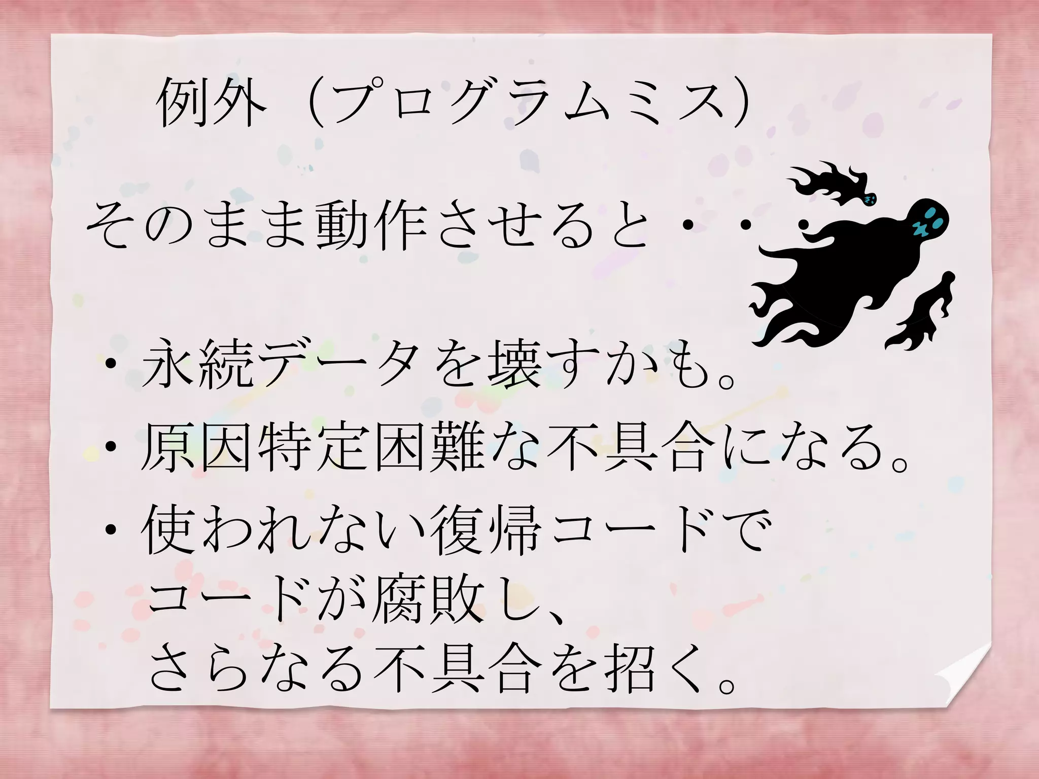 例外（プログラムミス）
そのまま動作させると・・・
・永続データを壊すかも。
・原因特定困難な不具合になる。
・使われない復帰コードで
コードが腐敗し、
さらなる不具合を招く。

 