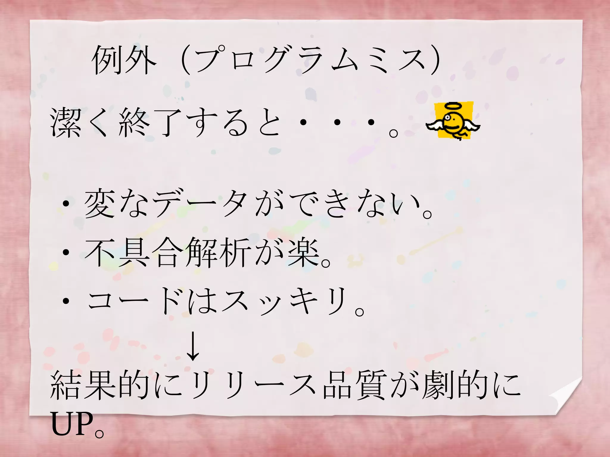 例外（プログラムミス）

潔く終了すると・・・。
・変なデータができない。
・不具合解析が楽。
・コードはスッキリ。
↓
結果的にリリース品質が劇的に
UP。

 