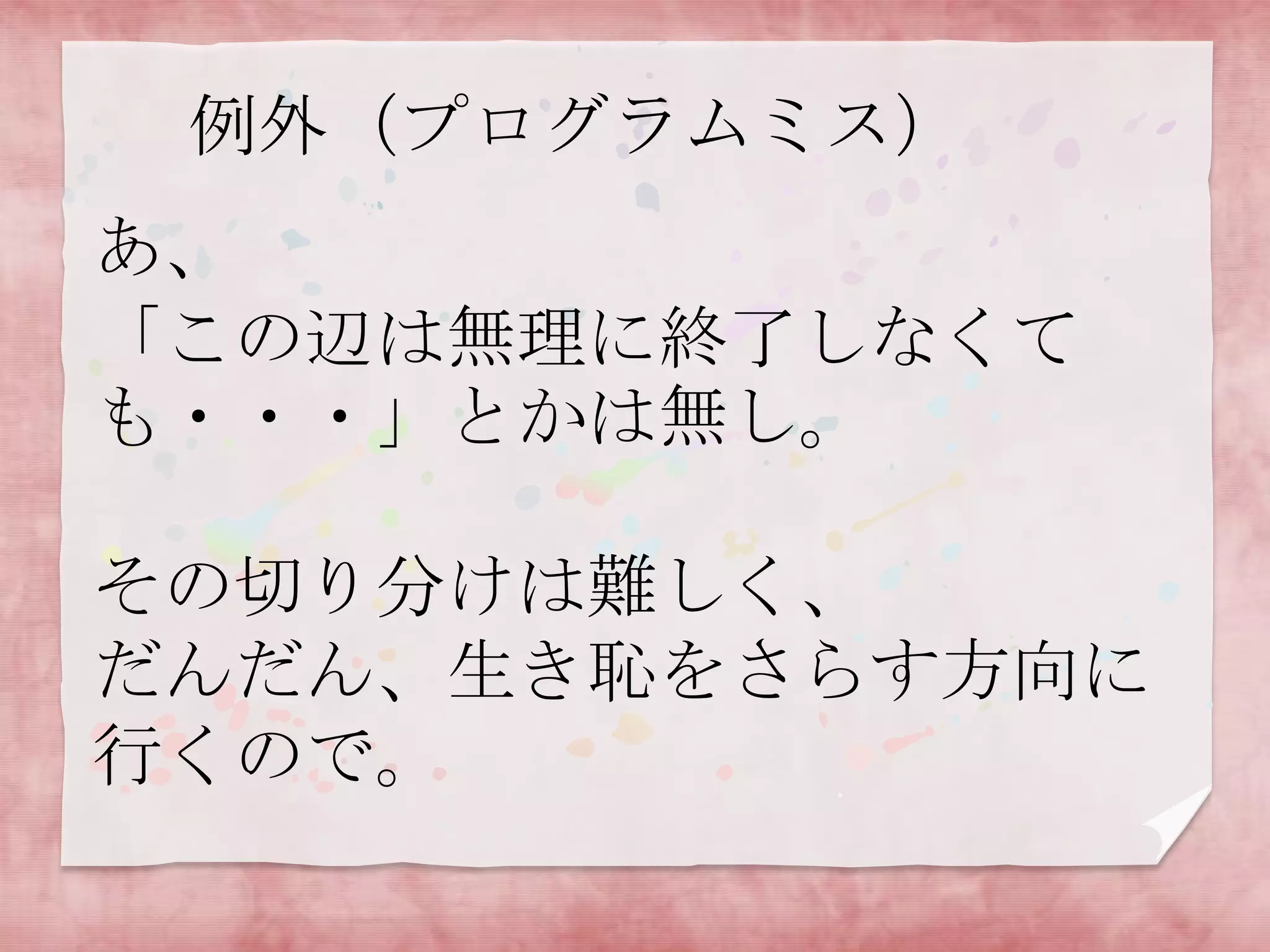 例外（プログラムミス）

あ、
「この辺は無理に終了しなくて
も・・・」とかは無し。
その切り分けは難しく、
だんだん、生き恥をさらす方向に
行くので。

 