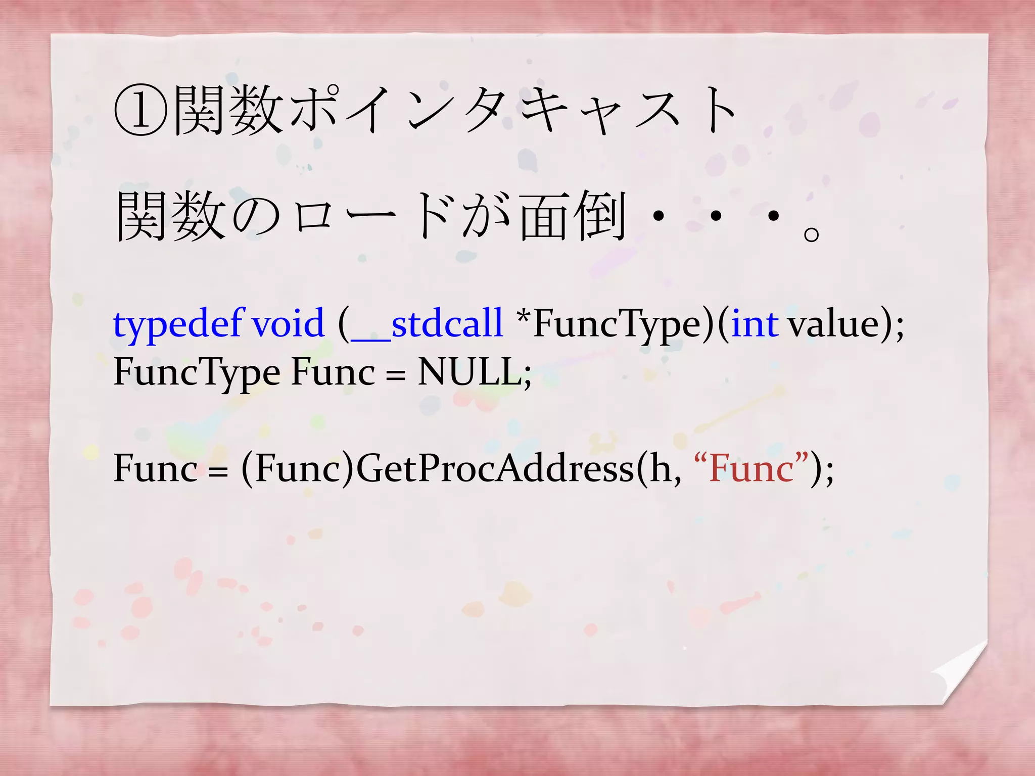 ①関数ポインタキャスト
関数のロードが面倒・・・。
typedef void (__stdcall *FuncType)(int value);
FuncType Func = NULL;
Func = (Func)GetProcAddress(h, “Func”);

 