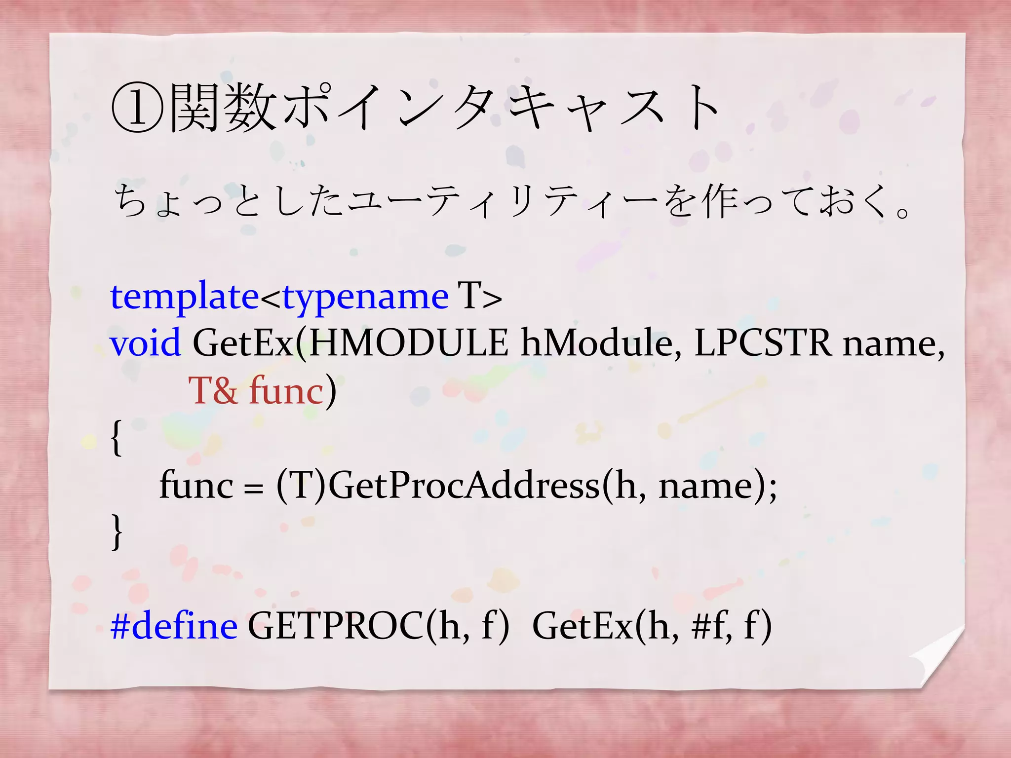 ①関数ポインタキャスト
ちょっとしたユーティリティーを作っておく。
template<typename T>
void GetEx(HMODULE hModule, LPCSTR name,
T& func)
{
func = (T)GetProcAddress(h, name);
}
#define GETPROC(h, f) GetEx(h, #f, f)

 