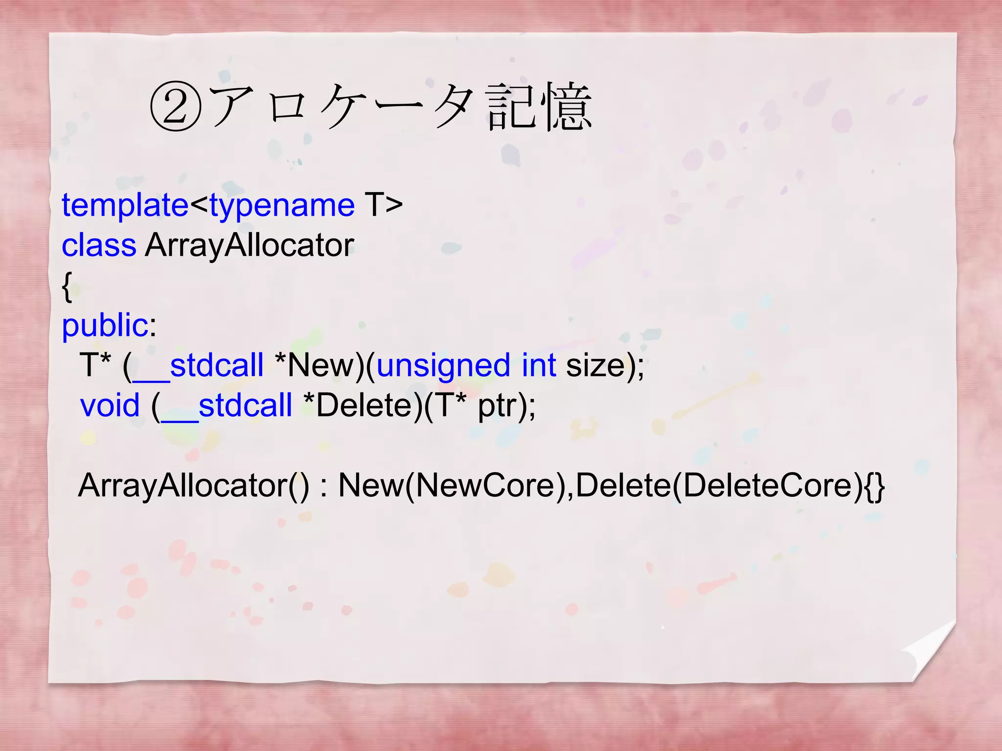 ②アロケータ記憶
template<typename T>
class ArrayAllocator
{
public:
T* (__stdcall *New)(unsigned int size);
void (__stdcall *Delete)(T* ptr);
ArrayAllocator() : New(NewCore),Delete(DeleteCore){}

 