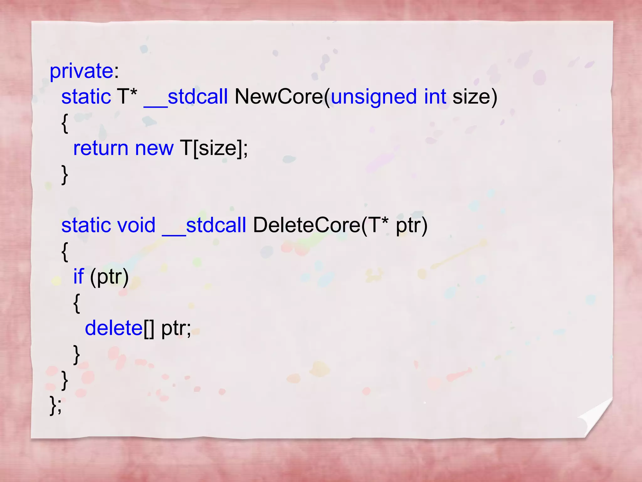 private:
static T* __stdcall NewCore(unsigned int size)
{
return new T[size];
}
static void __stdcall DeleteCore(T* ptr)
{
if (ptr)
{
delete[] ptr;
}
}
};

 