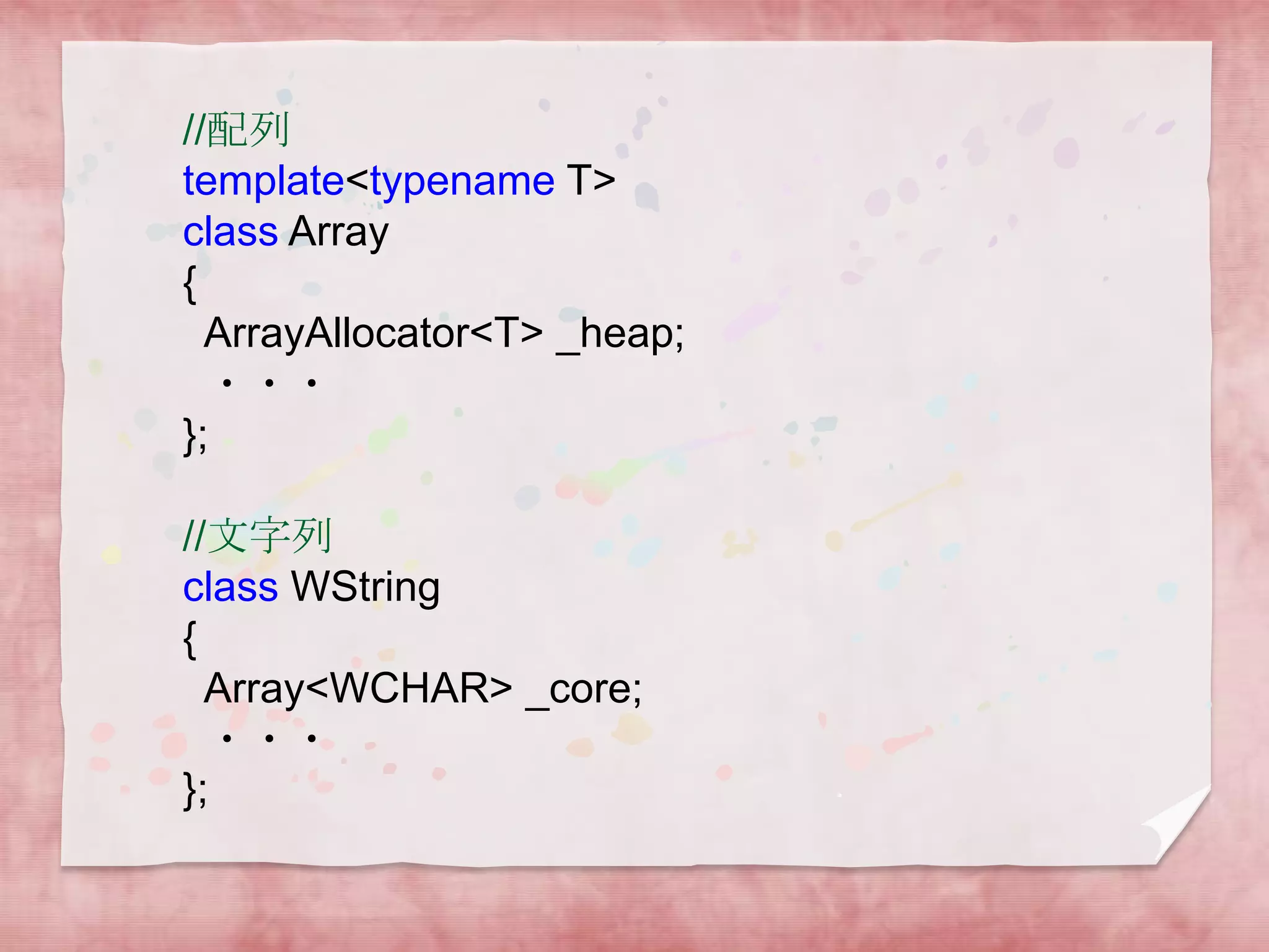 //配列
template<typename T>
class Array
{
ArrayAllocator<T> _heap;
・・・
};
//文字列
class WString
{
Array<WCHAR> _core;
・・・
};

 