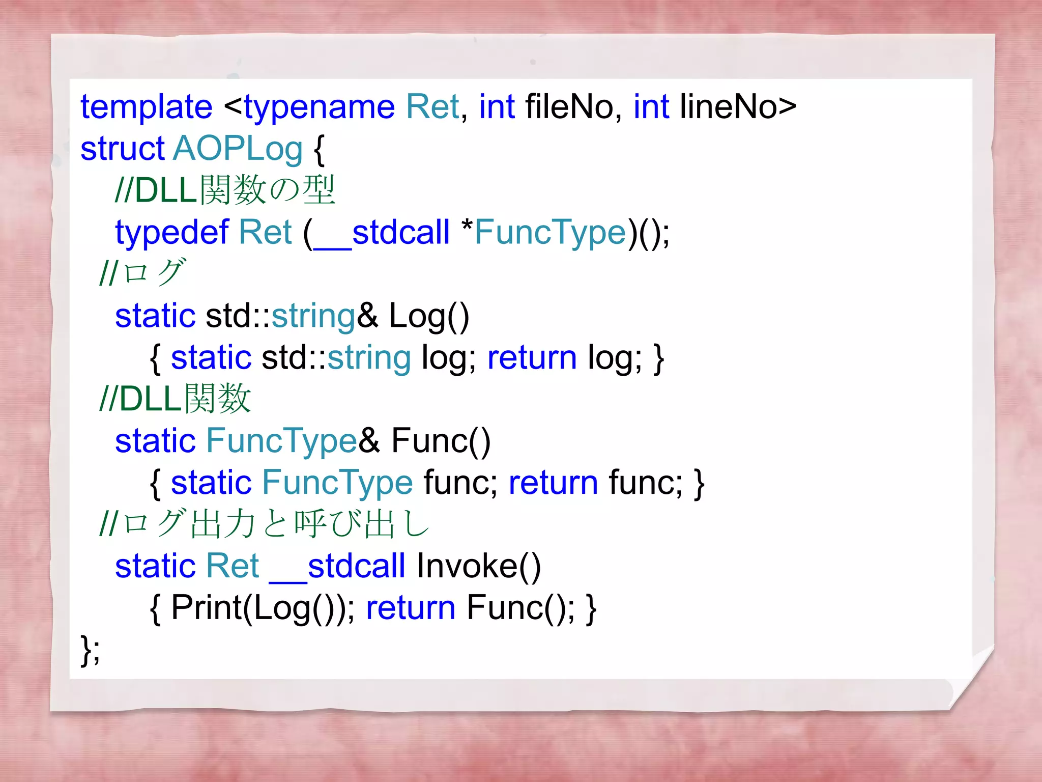 template <typename Ret, int fileNo, int lineNo>
struct AOPLog {
//DLL関数の型
typedef Ret (__stdcall *FuncType)();
//ログ
static std::string& Log()
{ static std::string log; return log; }
//DLL関数
static FuncType& Func()
{ static FuncType func; return func; }
//ログ出力と呼び出し
static Ret __stdcall Invoke()
{ Print(Log()); return Func(); }
};

 