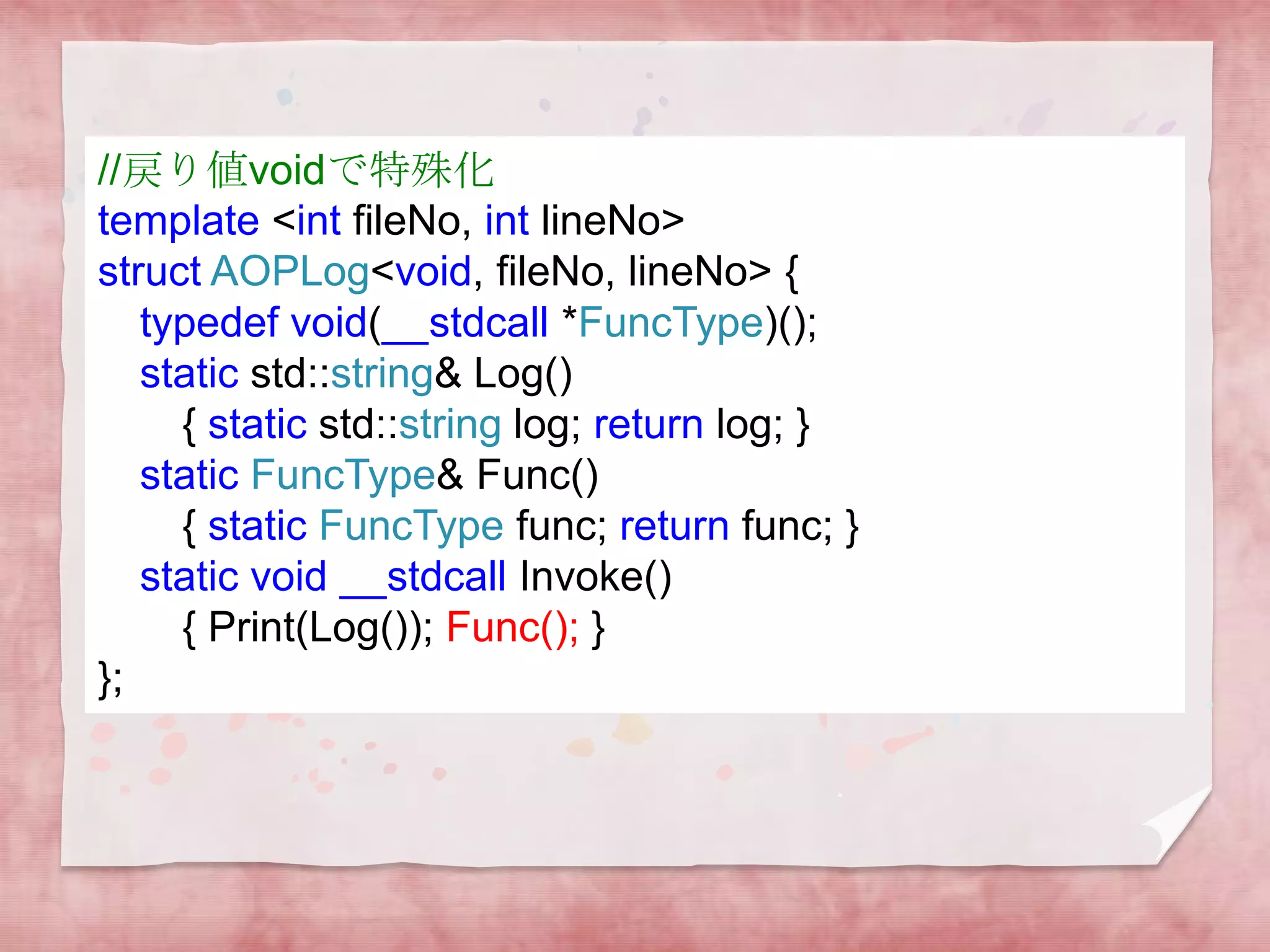 //戻り値voidで特殊化
template <int fileNo, int lineNo>
struct AOPLog<void, fileNo, lineNo> {
typedef void(__stdcall *FuncType)();
static std::string& Log()
{ static std::string log; return log; }
static FuncType& Func()
{ static FuncType func; return func; }
static void __stdcall Invoke()
{ Print(Log()); Func(); }
};

 