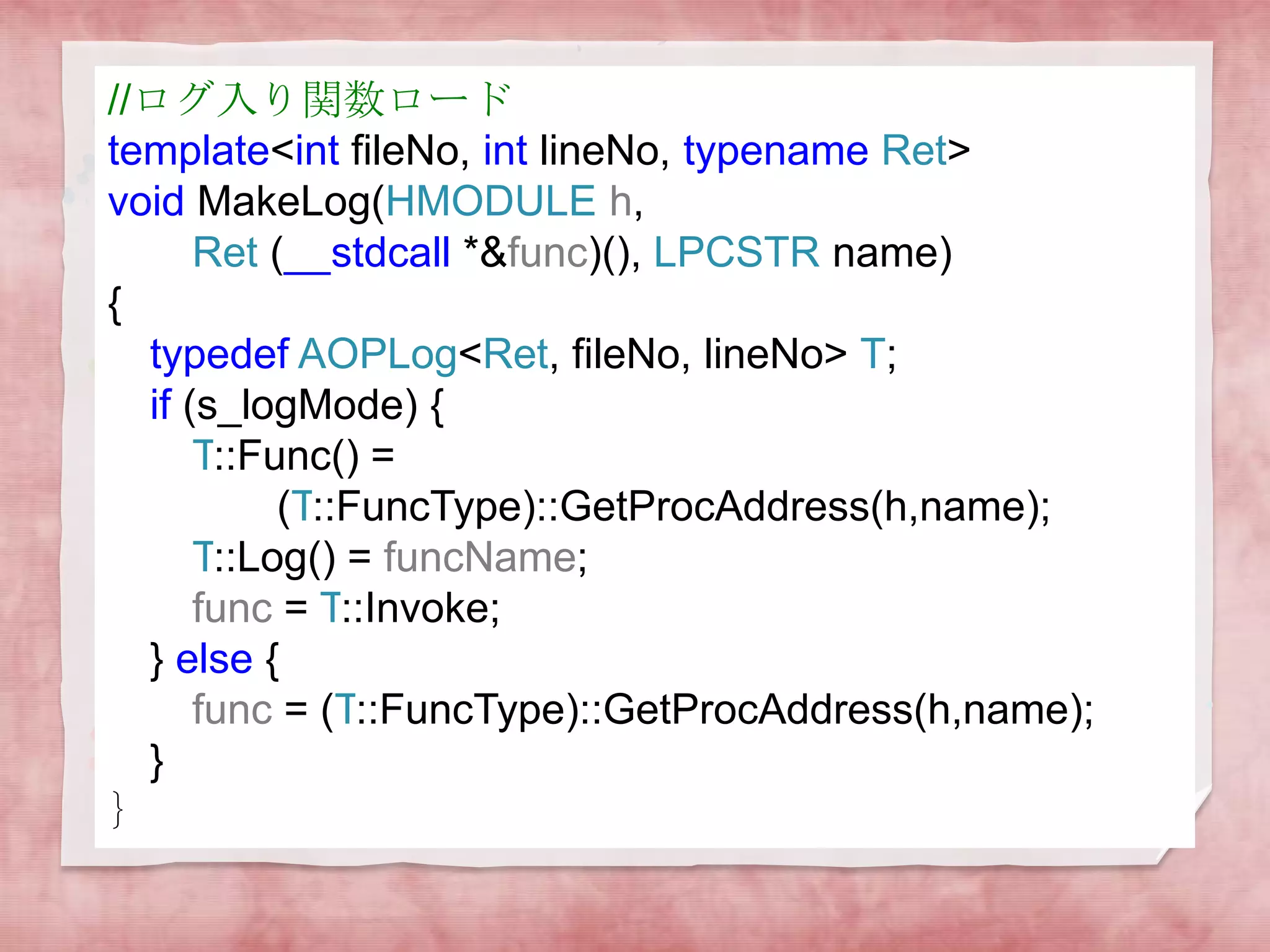 //ログ入り関数ロード
template<int fileNo, int lineNo, typename Ret>
void MakeLog(HMODULE h,
Ret (__stdcall *&func)(), LPCSTR name)
{
typedef AOPLog<Ret, fileNo, lineNo> T;
if (s_logMode) {
T::Func() =
(T::FuncType)::GetProcAddress(h,name);
T::Log() = funcName;
func = T::Invoke;
} else {
func = (T::FuncType)::GetProcAddress(h,name);
}
｝

 