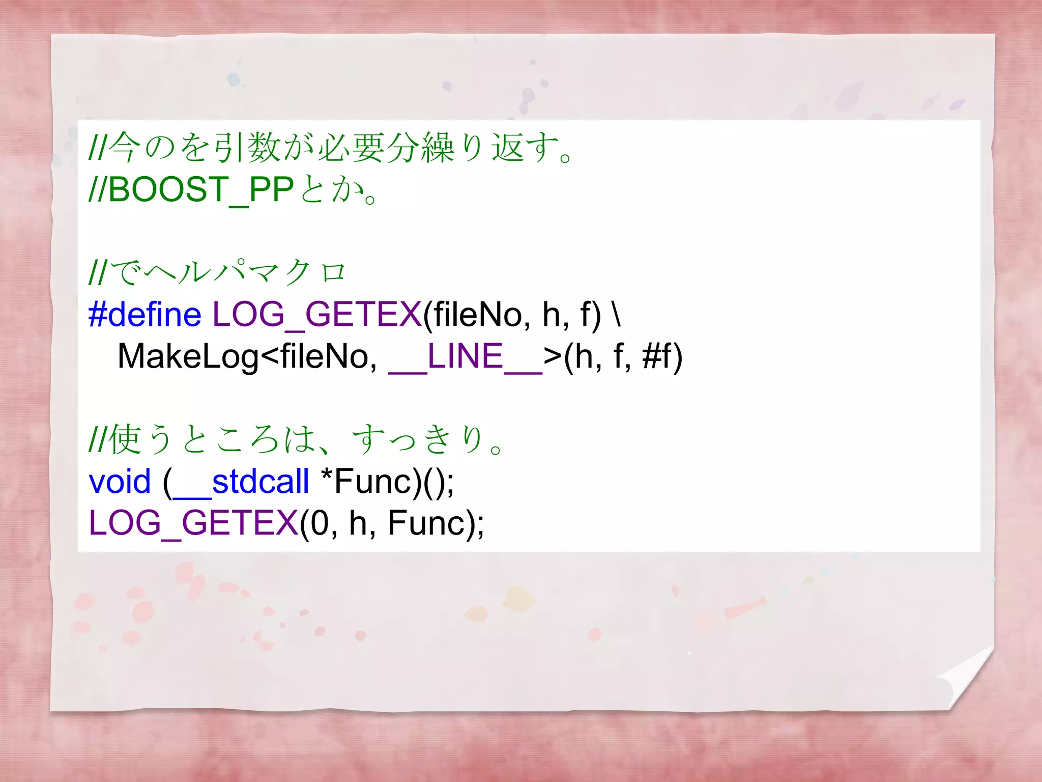 //今のを引数が必要分繰り返す。
//BOOST_PPとか。
//でヘルパマクロ
#define LOG_GETEX(fileNo, h, f) 
MakeLog<fileNo, __LINE__>(h, f, #f)
//使うところは、すっきり。
void (__stdcall *Func)();
LOG_GETEX(0, h, Func);

 