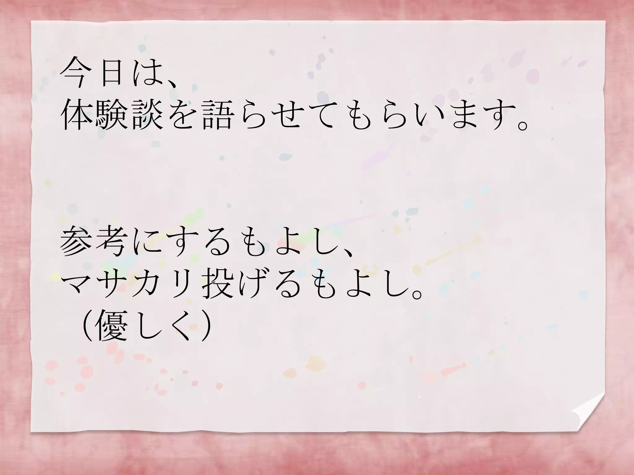 今日は、
体験談を語らせてもらいます。

参考にするもよし、
マサカリ投げるもよし。
（優しく）

 