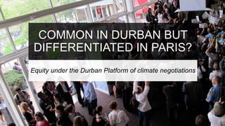COMMON IN DURBAN BUT
DIFFERENTIATED IN PARIS?
Equity under the Durban Platform of climate negotiations
 
