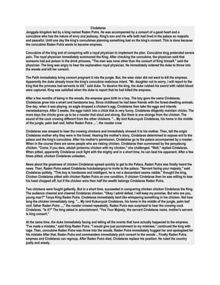 Cindelaras 
Jenggala kingdom led by a king named Raden Putra. He was accompanied by a consort of a good heart and a 
concubine who has the nature of envy and jealousy. King's son and his wife both had lived in the palace so majestic 
and peaceful. Until one day the king's concubines planning something bad on the king's consort. This is done because 
the concubine Raden Putra wants to become empress. 
Concubine of the king and of conspiring with a royal physician to implement the plan. Concubine king pretended severe 
pain. The royal physician immediately summoned the King. After checking the concubine, the physician said that 
someone had put poison in the drink princess. "The man was none other than the consort of King himself," said the 
physician. The king was angry to hear the explanation royal physician. He immediately ordered the duke to throw into 
the woods and kill her consort. 
The Patih immediately bring consort pregnant it into the jungle. But, the wise vizier did not want to kill the empress. 
Apparently the duke already know the king's concubine malicious intent. "Mr. daughter not to worry, I will report to the 
king that the princess had servants to kill," said duke. To deceive the king, the duke rubbed his sword with rabbit blood 
were captured. King was satisfied when the duke to report that he had killed the empress. 
After a few months of being in the woods, the empress gave birth to a boy. The boy gave the name Cindelaras. 
Cindelaras grow into a smart and handsome boy. Since childhood he had been friends with the forest-dwelling animals. 
One day, when it was playing, an eagle dropped a chicken's egg. Cindelaras then take the eggs and intends 
menetaskannya. After 3 weeks, the eggs hatch into a chick that is very funny. Cindelaras diligently maintain chicks. The 
more days the chicks grow up to be a rooster that stout and strong. But there is one strange from the chicken. The 
sound of the cock crowing different from the other chickens. "... My lord Kukuruyuk Cindelaras, his home in the middle 
of the jungle, palm leaf roof, father Raden Putra ... ', the rooster crow 
Cindelaras was amazed to hear the crowing chickens and immediately showed it to his mother. Then, tell the origin 
Cindelaras mother why they were in the forest. Hearing the mother's story, Cindelaras determined to expose evil to the 
palace and the king's concubine. After his mother's permission, Cindelaras go to the palace accompanied by a rooster. 
When in the course there are some people who are risking chicken. Cindelaras then summoned by the penyabung 
chicken. "Come, if you dare, adulah jantanmu chicken with my chicken," she challenged. "Well," replied Cindelaras. 
When pitted, apparently Cindelaras cock fight with the mighty and in a short time, he can beat his opponent. After a few 
times pitted, chicken Cindelaras unbeaten. 
News about the greatness of chicken Cindelaras spread quickly to get to the Palace. Raden Putra was finally heard the 
news. Then, Raden Putra asked Cindelaras hulubalangnya to invite to the palace. "Servant facing your majesty," said 
Cindelaras politely. "This boy is handsome and intelligent, he is not a descendant seems rabble," thought the king. 
Chicken Cindelaras pitted with chicken Raden Putra on one condition, if chicken Cindelaras then he was willing to lose 
his head chopped off, but if the chicken wins then half the wealth belongs Cindelaras Raden Putra. 
Two chickens were fought gallantly. But in a short time, succeeded in conquering chicken chicken Cindelaras the King. 
The audience cheered and cheered Cindelaras chicken. "Okay I admit defeat. I will keep my promise. But who are you, 
young man?" Tanya King Raden Putra. Cindelaras immediately bent like whispering something in his chicken. Not how 
long the chicken immediately rang. "... My lord Kukuruyuk Cindelaras, his home in the middle of the jungle, palm leaf 
roof, father Raden Putra ...," the rooster crowed repeatedly. Raden Putra was surprised to hear the crowing cock 
Cindelaras. "Is it?" The king asked in astonishment. "Yes Your Majesty, the servant Cindelaras name, mother's servant 
is king consort." 
At the same time, the duke immediately facing and telling all the events that have actually happened to the empress. 
"I've made a mistake," said King Raden Putra. "I would give just punishment to my mistress," continued the king with 
rage. Then, concubine Raden Putra was throw into the woods. Raden Putra immediately hugged her and apologized for 
his mistake After that, Raden Putra and commanders immediately pick consort to the woods .. Finally Raden Putra, 
empress and Cindelaras can regroup. After Raden Putra died, Cindelaras replace his position. He ruled the country 
justly and wisely. 
