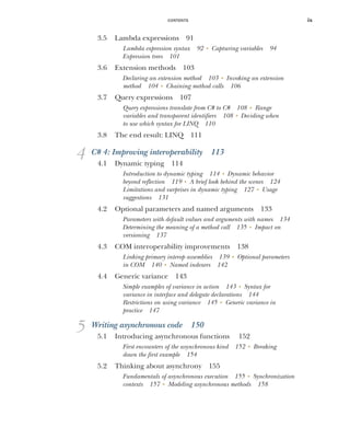 CONTENTS ix
3.5 Lambda expressions 91
Lambda expression syntax 92 ■
Capturing variables 94
Expression trees 101
3.6 Extension methods 103
Declaring an extension method 103 ■
Invoking an extension
method 104 ■
Chaining method calls 106
3.7 Query expressions 107
Query expressions translate from C# to C# 108 ■
Range
variables and transparent identifiers 108 ■
Deciding when
to use which syntax for LINQ 110
3.8 The end result: LINQ 111
4 C# 4: Improving interoperability 113
4.1 Dynamic typing 114
Introduction to dynamic typing 114 ■
Dynamic behavior
beyond reflection 119 ■
A brief look behind the scenes 124
Limitations and surprises in dynamic typing 127 ■
Usage
suggestions 131
4.2 Optional parameters and named arguments 133
Parameters with default values and arguments with names 134
Determining the meaning of a method call 135 ■
Impact on
versioning 137
4.3 COM interoperability improvements 138
Linking primary interop assemblies 139 ■
Optional parameters
in COM 140 ■
Named indexers 142
4.4 Generic variance 143
Simple examples of variance in action 143 ■
Syntax for
variance in interface and delegate declarations 144
Restrictions on using variance 145 ■
Generic variance in
practice 147
5 Writing asynchronous code 150
5.1 Introducing asynchronous functions 152
First encounters of the asynchronous kind 152 ■
Breaking
down the first example 154
5.2 Thinking about asynchrony 155
Fundamentals of asynchronous execution 155 ■
Synchronization
contexts 157 ■
Modeling asynchronous methods 158
 