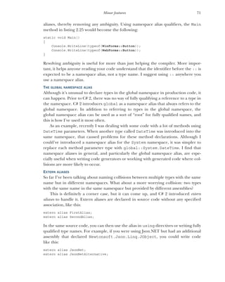 71
Minor features
aliases, thereby removing any ambiguity. Using namespace alias qualifiers, the Main
method in listing 2.25 would become the following:
static void Main()
{
Console.WriteLine(typeof(WinForms::Button));
Console.WriteLine(typeof(WebForms::Button));
}
Resolving ambiguity is useful for more than just helping the compiler. More impor-
tant, it helps anyone reading your code understand that the identifier before the :: is
expected to be a namespace alias, not a type name. I suggest using :: anywhere you
use a namespace alias.
THE GLOBAL NAMESPACE ALIAS
Although it’s unusual to declare types in the global namespace in production code, it
can happen. Prior to C# 2, there was no way of fully qualifying a reference to a type in
the namespace. C# 2 introduces global as a namespace alias that always refers to the
global namespace. In addition to referring to types in the global namespace, the
global namespace alias can be used as a sort of “root” for fully qualified names, and
this is how I’ve used it most often.
As an example, recently I was dealing with some code with a lot of methods using
DateTime parameters. When another type called DateTime was introduced into the
same namespace, that caused problems for these method declarations. Although I
could’ve introduced a namespace alias for the System namespace, it was simpler to
replace each method parameter type with global::System.DateTime. I find that
namespace aliases in general, and particularly the global namespace alias, are espe-
cially useful when writing code generators or working with generated code where col-
lisions are more likely to occur.
EXTERN ALIASES
So far I’ve been talking about naming collisions between multiple types with the same
name but in different namespaces. What about a more worrying collision: two types
with the same name in the same namespace but provided by different assemblies?
This is definitely a corner case, but it can come up, and C# 2 introduced extern
aliases to handle it. Extern aliases are declared in source code without any specified
association, like this:
extern alias FirstAlias;
extern alias SecondAlias;
In the same source code, you can then use the alias in using directives or writing fully
qualified type names. For example, if you were using Json.NET but had an additional
assembly that declared Newtonsoft.Json.Linq.JObject, you could write code
like this:
extern alias JsonNet;
extern alias JsonNetAlternative;
 