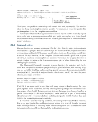 72 CHAPTER 2 C# 2
using JsonNet::Newtonsoft.Json.Linq;
using AltJObject = JsonNetAlternative::Newtonsoft.Json.Linq.JObject;
...
JObject obj = new JObject();
AltJObject alt = new AltJObject();
That leaves one problem: associating each extern alias with an assembly. The mecha-
nism for doing this is implementation specific. For example, it could be specified in
project options or on the compiler command line.
I can’t remember ever having to use extern aliases myself, and I’d normally expect
them to be used as a stopgap solution while alternative approaches were being found
to avoid the naming collision to start with. But I’m glad they exist to allow those tem-
porary solutions.
2.5.5 Pragma directives
Pragma directives are implementation-specific directives that give extra information to
the compiler. A pragma directive can’t change the behavior of the program to contra-
vene anything within the C# language specification, but it can do anything outside the
scope of the specification. If the compiler doesn’t understand a particular pragma
directive, it can issue a warning but not an error. The syntax for pragma directives is
simple: it’s just #pragma as the first nonwhitespace part of a line followed by the text
of the pragma directive.
The Microsoft C# compiler supports pragma directives for warnings and check-
sums. I’ve always seen checksum pragmas only in generated code, but warning prag-
mas are useful for disabling and reenabling specific warnings. For example, to disable
warning CS0219 (“variable is assigned but its value is never used”) for a specific piece
of code, you might write this:
#pragma warning disable CS0219
int variable = CallSomeMethod();
#pragma warning restore CS0219
Until C# 6, warnings could be specified only using numbers. Roslyn makes the com-
piler pipeline more extensible, thereby allowing other packages to contribute warn-
ings as part of the build. To accommodate this, the language was changed to allow a
prefix (for example, CS for the C# compiler) to be specified as part of the warning
identifier as well. I recommend always including the prefix (CS0219 rather than just
0219 in the preceding example) for clarity.
If you omit a specific warning identifier, all warnings will be disabled or restored.
I’ve never used this facility, and I recommend against it in general. Usually, you want
to fix warnings instead of disabling them, and disabling them on a blanket basis hides
information about problems that might be lurking in your code.
Uses the regular
Json.NET JObject type
Uses the JObject type in
the alternative assembly
 