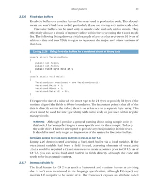 73
Minor features
2.5.6 Fixed-size buffers
Fixed-size buffers are another feature I’ve never used in production code. That doesn’t
mean you won’t find them useful, particularly if you use interop with native code a lot.
Fixed-size buffers can be used only in unsafe code and only within structs. They
effectively allocate a chunk of memory inline within the struct using the fixed modi-
fier. The following listing shows a trivial example of a struct that represents 16 bytes of
arbitrary data and two 32-bit integers to represent the major and minor versions of
that data.
unsafe struct VersionedData
{
public int Major;
public int Minor;
public fixed byte Data[16];
}
unsafe static void Main()
{
VersionedData versioned = new VersionedData();
versioned.Major = 2;
versioned.Minor = 1;
versioned.Data[10] = 20;
}
I’d expect the size of a value of this struct type to be 24 bytes or possibly 32 bytes if the
runtime aligned the fields to 8-byte boundaries. The important point is that all of the
data is directly within the value; there’s no reference to a separate byte array. This
struct could be used for interoperability with native code or just used within regular
managed code.
WARNING Although I provide a general warning about using sample code in
this book, I feel compelled to give a more specific one for this example. To keep
the code short, I haven’t attempted to provide any encapsulation in this struct.
It should be used only to get an impression of the syntax for fixed-size buffers.
IMPROVED ACCESS TO FIXED-SIZED BUFFERS IN FIELDS IN C# 7.3
Listing 2.26 demonstrated accessing a fixed-sized buffer via a local variable. If the
versioned variable had been a field instead, accessing elements of versioned
.Data would’ve required a fixed statement to create a pointer prior to C# 7.3. As of
C# 7.3, you can access fixed-sized buffers in fields directly, although the code still
needs to be in an unsafe context.
2.5.7 InternalsVisibleTo
The final feature for C# 2 is as much a framework and runtime feature as anything
else. It isn’t even mentioned in the language specification, although I’d expect any
modern C# compiler to be aware of it. The framework exposes an attribute called
Listing 2.26 Using fixed-size buffers for a versioned chunk of binary data
 