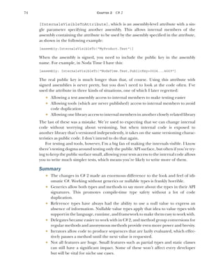 74 CHAPTER 2 C# 2
[InternalsVisibleToAttribute], which is an assembly-level attribute with a sin-
gle parameter specifying another assembly. This allows internal members of the
assembly containing the attribute to be used by the assembly specified in the attribute,
as shown in the following example:
[assembly:InternalsVisibleTo("MyProduct.Test")]
When the assembly is signed, you need to include the public key in the assembly
name. For example, in Noda Time I have this:
[assembly: InternalsVisibleTo("NodaTime.Test,PublicKey=0024...4669"]
The real public key is much longer than that, of course. Using this attribute with
signed assemblies is never pretty, but you don’t need to look at the code often. I’ve
used the attribute in three kinds of situations, one of which I later regretted:
 Allowing a test assembly access to internal members to make testing easier
 Allowing tools (which are never published) access to internal members to avoid
code duplication
 Allowing one library access to internal members in another closely related library
The last of these was a mistake. We’re used to expecting that we can change internal
code without worrying about versioning, but when internal code is exposed to
another library that’s versioned independently, it takes on the same versioning charac-
teristics as public code. I don’t intend to do that again.
For testing and tools, however, I’m a big fan of making the internals visible. I know
there’s testing dogma around testing only the public API surface, but often if you’re try-
ing to keep the public surface small, allowing your tests access to the internal code allows
you to write much simpler tests, which means you’re likely to write more of them.
Summary
 The changes in C# 2 made an enormous difference to the look and feel of idi-
omatic C#. Working without generics or nullable types is frankly horrible.
 Generics allow both types and methods to say more about the types in their API
signatures. This promotes compile-time type safety without a lot of code
duplication.
 Reference types have always had the ability to use a null value to express an
absence of information. Nullable value types apply that idea to value types with
support in the language, runtime, and framework to make them easy to work with.
 Delegates became easier to work with in C# 2, and method group conversions for
regular methods and anonymous methods provide even more power and brevity.
 Iterators allow code to produce sequences that are lazily evaluated, which effec-
tively pauses a method until the next value is requested.
 Not all features are huge. Small features such as partial types and static classes
can still have a significant impact. Some of these won’t affect every developer
but will be vital for niche use cases.
 