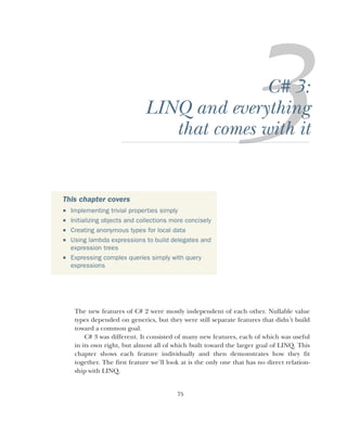 75
C# 3:
LINQ and everything
that comes with it
The new features of C# 2 were mostly independent of each other. Nullable value
types depended on generics, but they were still separate features that didn’t build
toward a common goal.
C# 3 was different. It consisted of many new features, each of which was useful
in its own right, but almost all of which built toward the larger goal of LINQ. This
chapter shows each feature individually and then demonstrates how they fit
together. The first feature we’ll look at is the only one that has no direct relation-
ship with LINQ.
This chapter covers
 Implementing trivial properties simply
 Initializing objects and collections more concisely
 Creating anonymous types for local data
 Using lambda expressions to build delegates and
expression trees
 Expressing complex queries simply with query
expressions
 