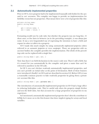 76 CHAPTER 3 C# 3: LINQ and everything that comes with it
3.1 Automatically implemented properties
Prior to C# 3, every property had to be implemented manually with bodies for the get
and/or set accessors. The compiler was happy to provide an implementation for
field-like events but not properties. That meant there were a lot of properties like this:
private string name;
public string Name
{
get { return name; }
set { name = value; }
}
Formatting would vary by code style, but whether the property was one long line, 11
short ones, or five lines in between (as in the preceding example), it was always just
noise. It was a very long-winded way of expressing the intention to have a field and
expose its value to callers via a property.
C# 3 made this much simpler by using automatically implemented properties (often
referred to as automatic properties or even autoprops). These are properties with no
accessor bodies; the compiler provides the implementation. The whole of the preced-
ing code can be replaced with a single line:
public string Name { get; set; }
Note that there’s no field declaration in the source code now. There’s still a field, but
it’s created for you automatically by the compiler and given a name that can’t be
referred to anywhere in the C# code.
In C# 3, you can’t declare read-only automatically implemented properties, and
you can’t provide an initial value at the point of declaration. Both of those features
were introduced (finally!) in C# 6 and are described in section 8.2. Before C# 6, it was
a reasonably common practice to fake read-only properties by giving them a private
set accessor like this:
public string Name { get; private set; }
The introduction of automatically implemented properties in C# 3 had a huge effect
in reducing boilerplate code. They’re useful only when the property simply fetches
and sets the field value, but that accounts for a large proportion of properties in my
experience.
As I mentioned, automatically implemented properties don’t directly contribute to
LINQ. Let’s move on to the first feature that does: implicit typing for arrays and local
variables.
 