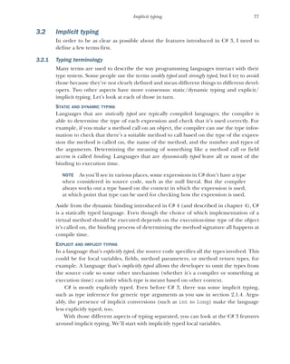 77
Implicit typing
3.2 Implicit typing
In order to be as clear as possible about the features introduced in C# 3, I need to
define a few terms first.
3.2.1 Typing terminology
Many terms are used to describe the way programming languages interact with their
type system. Some people use the terms weakly typed and strongly typed, but I try to avoid
those because they’re not clearly defined and mean different things to different devel-
opers. Two other aspects have more consensus: static/dynamic typing and explicit/
implicit typing. Let’s look at each of those in turn.
STATIC AND DYNAMIC TYPING
Languages that are statically typed are typically compiled languages; the compiler is
able to determine the type of each expression and check that it’s used correctly. For
example, if you make a method call on an object, the compiler can use the type infor-
mation to check that there’s a suitable method to call based on the type of the expres-
sion the method is called on, the name of the method, and the number and types of
the arguments. Determining the meaning of something like a method call or field
access is called binding. Languages that are dynamically typed leave all or most of the
binding to execution time.
NOTE As you’ll see in various places, some expressions in C# don’t have a type
when considered in source code, such as the null literal. But the compiler
always works out a type based on the context in which the expression is used,
at which point that type can be used for checking how the expression is used.
Aside from the dynamic binding introduced in C# 4 (and described in chapter 4), C#
is a statically typed language. Even though the choice of which implementation of a
virtual method should be executed depends on the execution-time type of the object
it’s called on, the binding process of determining the method signature all happens at
compile time.
EXPLICIT AND IMPLICIT TYPING
In a language that’s explicitly typed, the source code specifies all the types involved. This
could be for local variables, fields, method parameters, or method return types, for
example. A language that’s implicitly typed allows the developer to omit the types from
the source code so some other mechanism (whether it’s a compiler or something at
execution time) can infer which type is meant based on other context.
C# is mostly explicitly typed. Even before C# 3, there was some implicit typing,
such as type inference for generic type arguments as you saw in section 2.1.4. Argu-
ably, the presence of implicit conversions (such as int to long) make the language
less explicitly typed, too.
With those different aspects of typing separated, you can look at the C# 3 features
around implicit typing. We’ll start with implicitly typed local variables.
 