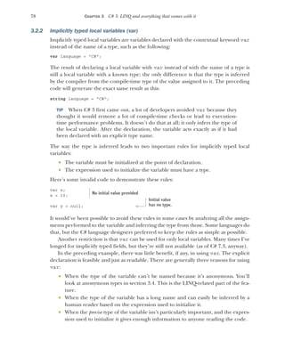 78 CHAPTER 3 C# 3: LINQ and everything that comes with it
3.2.2 Implicitly typed local variables (var)
Implicitly typed local variables are variables declared with the contextual keyword var
instead of the name of a type, such as the following:
var language = "C#";
The result of declaring a local variable with var instead of with the name of a type is
still a local variable with a known type; the only difference is that the type is inferred
by the compiler from the compile-time type of the value assigned to it. The preceding
code will generate the exact same result as this:
string language = "C#";
TIP When C# 3 first came out, a lot of developers avoided var because they
thought it would remove a lot of compile-time checks or lead to execution-
time performance problems. It doesn’t do that at all; it only infers the type of
the local variable. After the declaration, the variable acts exactly as if it had
been declared with an explicit type name.
The way the type is inferred leads to two important rules for implicitly typed local
variables:
 The variable must be initialized at the point of declaration.
 The expression used to initialize the variable must have a type.
Here’s some invalid code to demonstrate these rules:
var x;
x = 10;
var y = null;
It would’ve been possible to avoid these rules in some cases by analyzing all the assign-
ments performed to the variable and inferring the type from those. Some languages do
that, but the C# language designers preferred to keep the rules as simple as possible.
Another restriction is that var can be used for only local variables. Many times I’ve
longed for implicitly typed fields, but they’re still not available (as of C# 7.3, anyway).
In the preceding example, there was little benefit, if any, in using var. The explicit
declaration is feasible and just as readable. There are generally three reasons for using
var:
 When the type of the variable can’t be named because it’s anonymous. You’ll
look at anonymous types in section 3.4. This is the LINQ-related part of the fea-
ture.
 When the type of the variable has a long name and can easily be inferred by a
human reader based on the expression used to initialize it.
 When the precise type of the variable isn’t particularly important, and the expres-
sion used to initialize it gives enough information to anyone reading the code.
No initial value provided
Initial value
has no type.
 