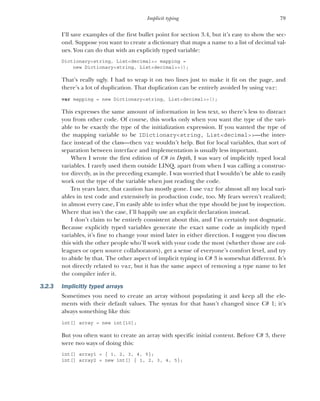79
Implicit typing
I’ll save examples of the first bullet point for section 3.4, but it’s easy to show the sec-
ond. Suppose you want to create a dictionary that maps a name to a list of decimal val-
ues. You can do that with an explicitly typed variable:
Dictionary<string, List<decimal>> mapping =
new Dictionary<string, List<decimal>>();
That’s really ugly. I had to wrap it on two lines just to make it fit on the page, and
there’s a lot of duplication. That duplication can be entirely avoided by using var:
var mapping = new Dictionary<string, List<decimal>>();
This expresses the same amount of information in less text, so there’s less to distract
you from other code. Of course, this works only when you want the type of the vari-
able to be exactly the type of the initialization expression. If you wanted the type of
the mapping variable to be IDictionary<string, List<decimal>>—the inter-
face instead of the class—then var wouldn’t help. But for local variables, that sort of
separation between interface and implementation is usually less important.
When I wrote the first edition of C# in Depth, I was wary of implicitly typed local
variables. I rarely used them outside LINQ, apart from when I was calling a construc-
tor directly, as in the preceding example. I was worried that I wouldn’t be able to easily
work out the type of the variable when just reading the code.
Ten years later, that caution has mostly gone. I use var for almost all my local vari-
ables in test code and extensively in production code, too. My fears weren’t realized;
in almost every case, I’m easily able to infer what the type should be just by inspection.
Where that isn’t the case, I’ll happily use an explicit declaration instead.
I don’t claim to be entirely consistent about this, and I’m certainly not dogmatic.
Because explicitly typed variables generate the exact same code as implicitly typed
variables, it’s fine to change your mind later in either direction. I suggest you discuss
this with the other people who’ll work with your code the most (whether those are col-
leagues or open source collaborators), get a sense of everyone’s comfort level, and try
to abide by that. The other aspect of implicit typing in C# 3 is somewhat different. It’s
not directly related to var, but it has the same aspect of removing a type name to let
the compiler infer it.
3.2.3 Implicitly typed arrays
Sometimes you need to create an array without populating it and keep all the ele-
ments with their default values. The syntax for that hasn’t changed since C# 1; it’s
always something like this:
int[] array = new int[10];
But you often want to create an array with specific initial content. Before C# 3, there
were two ways of doing this:
int[] array1 = { 1, 2, 3, 4, 5};
int[] array2 = new int[] { 1, 2, 3, 4, 5};
 