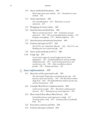CONTENTS
x
5.3 Async method declarations 160
Return types from async methods 161 ■
Parameters in async
methods 162
5.4 Await expressions 162
The awaitable pattern 163 ■
Restrictions on await
expressions 165
5.5 Wrapping of return values 166
5.6 Asynchronous method flow 168
What is awaited and when? 168 ■
Evaluation of await
expressions 169 ■
The use of awaitable pattern members 173
Exception unwrapping 174 ■
Method completion 176
5.7 Asynchronous anonymous functions 180
5.8 Custom task types in C# 7 182
The 99.9% case: ValueTask<TResult> 182 ■
The 0.1% case:
Building your own custom task type 184
5.9 Async main methods in C# 7.1 186
5.10 Usage tips 187
Avoid context capture by using ConfigureAwait (where
appropriate) 187 ■
Enable parallelism by starting multiple
independent tasks 189 ■
Avoid mixing synchronous and
asynchronous code 190 ■
Allow cancellation wherever
possible 190 ■
Testing asynchrony 191
6 Async implementation 193
6.1 Structure of the generated code 195
The stub method: Preparation and taking the first step 198
Structure of the state machine 199 ■
The MoveNext() method
(high level) 202 ■
The SetStateMachine method and the state
machine boxing dance 204
6.2 A simple MoveNext() implementation 205
A full concrete example 205 ■
MoveNext() method general
structure 207 ■
Zooming into an await expression 209
6.3 How control flow affects MoveNext() 210
Control flow between await expressions is simple 211
Awaiting within a loop 212 ■
Awaiting within a try/finally
block 213
6.4 Execution contexts and flow 216
6.5 Custom task types revisited 218
 