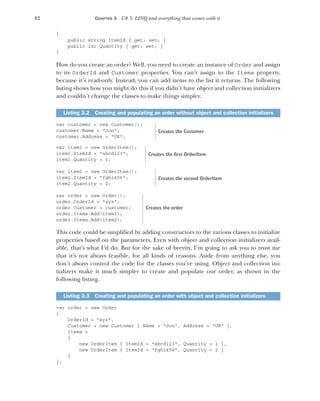 82 CHAPTER 3 C# 3: LINQ and everything that comes with it
{
public string ItemId { get; set; }
public int Quantity { get; set; }
}
How do you create an order? Well, you need to create an instance of Order and assign
to its OrderId and Customer properties. You can’t assign to the Items property,
because it’s read-only. Instead, you can add items to the list it returns. The following
listing shows how you might do this if you didn’t have object and collection initializers
and couldn’t change the classes to make things simpler.
var customer = new Customer();
customer.Name = "Jon";
customer.Address = "UK";
var item1 = new OrderItem();
item1.ItemId = "abcd123";
item1.Quantity = 1;
var item2 = new OrderItem();
item2.ItemId = "fghi456";
item2.Quantity = 2;
var order = new Order();
order.OrderId = "xyz";
order.Customer = customer;
order.Items.Add(item1);
order.Items.Add(item2);
This code could be simplified by adding constructors to the various classes to initialize
properties based on the parameters. Even with object and collection initializers avail-
able, that’s what I’d do. But for the sake of brevity, I’m going to ask you to trust me
that it’s not always feasible, for all kinds of reasons. Aside from anything else, you
don’t always control the code for the classes you’re using. Object and collection ini-
tializers make it much simpler to create and populate our order, as shown in the
following listing.
var order = new Order
{
OrderId = "xyz",
Customer = new Customer { Name = "Jon", Address = "UK" },
Items =
{
new OrderItem { ItemId = "abcd123", Quantity = 1 },
new OrderItem { ItemId = "fghi456", Quantity = 2 }
}
};
Listing 3.2 Creating and populating an order without object and collection initializers
Listing 3.3 Creating and populating an order with object and collection initializers
Creates the Customer
Creates the first OrderItem
Creates the second OrderItem
Creates the order
 