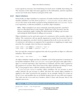 83
Object and collection initializers
I can’t speak for everyone, but I find listing 3.3 much more readable than listing 3.2.
The structure of the object becomes apparent in the indentation, and less repetition
occurs. Let’s look more closely at each part of the code.
3.3.2 Object initializers
Syntactically, an object initializer is a sequence of member initializers within braces. Each
member initializer is of the form property = initializer-value, where prop-
erty is the name of the field or property being initialized and initializer-value
is an expression, a collection initializer, or another object initializer.
NOTE Object initializers are most commonly used with properties, and that’s
how I’ve described them in this chapter. Fields don’t have accessors, but the
obvious equivalents apply: reading the field instead of calling a get accessor
and writing the field instead of calling a set accessor.
Object initializers can be used only as part of a constructor call or another object ini-
tializer. The constructor call can specify arguments as usual, but if you don’t want to
specify any arguments, you don’t need an argument list at all, so you can omit the ().
A constructor call without an argument list is equivalent to supplying an empty argu-
ment list. For example, these two lines are equivalent:
Order order = new Order() { OrderId = "xyz" };
Order order = new Order { OrderId = "xyz" };
You can omit the constructor argument list only if you provide an object or collection
initializer. This is invalid:
Order order = new Order;
An object initializer simply says how to initialize each of the properties it mentions in
its member initializers. If the initializer-value part (the part to the right of the =
sign) is a normal expression, that expression is evaluated, and the value is passed to
the property set accessor. That’s how most of the object initializers in listing 3.3 work.
The Items property uses a collection initializer, which you’ll see shortly.
If initializer-value is another object initializer, the set accessor is never
called. Instead, the get accessor is called, and then the nested object initializer is
applied to the value returned by the property. As an example, listing 3.4 creates an
HttpClient and modifies the set of default headers that are sent with each request.
The code sets the From and Date headers, which I chose only because they’re the
simplest ones to set.
HttpClient client = new HttpClient
{
DefaultRequestHeaders =
{
Listing 3.4 Modifying default headers on a new HttpClient with a nested object initializer
Invalid
Property get accessor called
for DefaultRequestHeaders
 