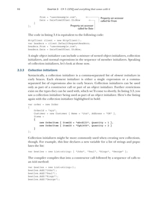 84 CHAPTER 3 C# 3: LINQ and everything that comes with it
From = "user@example.com",
Date = DateTimeOffset.UtcNow
}
};
The code in listing 3.4 is equivalent to the following code:
HttpClient client = new HttpClient();
var headers = client.DefaultRequestHeaders;
headers.From = "user@example.com";
headers.Date = DateTimeOffset.UtcNow;
A single object initializer can include a mixture of nested object initializers, collection
initializers, and normal expressions in the sequence of member initializers. Speaking
of collection initializers, let’s look at those now.
3.3.3 Collection initializers
Syntactically, a collection initializer is a comma-separated list of element initializers in
curly braces. Each element initializer is either a single expression or a comma-
separated list of expressions also in curly braces. Collection initializers can be used
only as part of a constructor call or part of an object initializer. Further restrictions
exist on the types they can be used with, which we’ll come to shortly. In listing 3.3, you
saw a collection initializer being used as part of an object initializer. Here’s the listing
again with the collection initializer highlighted in bold:
var order = new Order
{
OrderId = "xyz",
Customer = new Customer { Name = "Jon", Address = "UK" },
Items =
{
new OrderItem { ItemId = "abcd123", Quantity = 1 },
new OrderItem { ItemId = "fghi456", Quantity = 2 }
}
};
Collection initializers might be more commonly used when creating new collections,
though. For example, this line declares a new variable for a list of strings and popu-
lates the list:
var beatles = new List<string> { "John", "Paul", "Ringo", "George" };
The compiler compiles that into a constructor call followed by a sequence of calls to
an Add method:
var beatles = new List<string>();
beatles.Add("John");
beatles.Add("Paul");
beatles.Add("Ringo");
beatles.Add("George");
Property set accessor
called for From
Property set accessor
called for Date
 