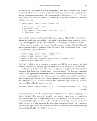 85
Object and collection initializers
But what if the collection type you’re using doesn’t have an Add method with a single
parameter? That’s where element initializers with braces come in. After List<T>, the
second most common generic collection is probably Dictionary<TKey, TValue>
with an Add(key, value) method. A dictionary can be populated with a collection
initializer like this:
var releaseYears = new Dictionary<string, int>
{
{ "Please please me", 1963 },
{ "Revolver", 1966 },
{ "Sgt. Pepper’s Lonely Hearts Club Band", 1967 },
{ "Abbey Road", 1970 }
};
The compiler treats each element initializer as a separate Add call. If the element ini-
tializer is a simple one without braces, the value is passed as a single argument to Add.
That’s what happened for the elements in our List<string> collection initializer.
If the element initializer uses braces, it’s still treated as a single call to Add, but with
one argument for each expression within the braces. The preceding dictionary exam-
ple is effectively equivalent to this:
var releaseYears = new Dictionary<string, int>();
releaseYears.Add("Please please me", 1963);
releaseYears.Add("Revolver", 1966);
releaseYears.Add("Sgt. Pepper’s Lonely Hearts Club Band", 1967);
releaseYears.Add("Abbey Road", 1970);
Overload resolution then proceeds as normal to find the most appropriate Add
method, including performing type inference if there are any generic Add methods.
Collection initializers are valid only for types that implement IEnumerable,
although they don’t have to implement IEnumerable<T>. The language designers
looked at the types in the framework that had Add methods and determined that the
best way of separating them into collections and noncollections was to look at whether
they implemented IEnumerable. As an example of why that’s important, consider
the DateTime.Add(TimeSpan) method. The DateTime type clearly isn’t a collec-
tion, so it’d be odd to be able to write this:
DateTime invalid = new DateTime(2020, 1, 1) { TimeSpan.FromDays(10) };
The compiler never uses the implementation of IEnumerable when compiling a col-
lection initializer. I’ve sometimes found it convenient to create types in test projects
with Add methods and an implementation of IEnumerable that just throws a Not-
ImplementedException. This can be useful for constructing test data, but I don’t
advise doing it in production code. I’d appreciate an attribute that let me express the
idea that this type should be usable for collection initializers without implementing
IEnumerable, but I doubt that’ll ever happen.
Invalid
 