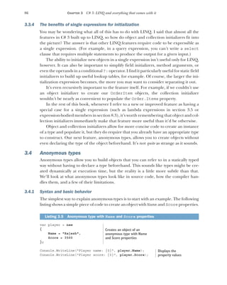 86 CHAPTER 3 C# 3: LINQ and everything that comes with it
3.3.4 The benefits of single expressions for initialization
You may be wondering what all of this has to do with LINQ. I said that almost all the
features in C# 3 built up to LINQ, so how do object and collection initializers fit into
the picture? The answer is that other LINQ features require code to be expressible as
a single expression. (For example, in a query expression, you can’t write a select
clause that requires multiple statements to produce the output for a given input.)
The ability to initialize new objects in a single expression isn’t useful only for LINQ,
however. It can also be important to simplify field initializers, method arguments, or
even the operands in a conditional ?: operator. I find it particularly useful for static field
initializers to build up useful lookup tables, for example. Of course, the larger the ini-
tialization expression becomes, the more you may want to consider separating it out.
It’s even recursively important to the feature itself. For example, if we couldn’t use
an object initializer to create our OrderItem objects, the collection initializer
wouldn’t be nearly as convenient to populate the Order.Items property.
In the rest of this book, whenever I refer to a new or improved feature as having a
special case for a single expression (such as lambda expressions in section 3.5 or
expression-bodied members in section 8.3), it’s worth remembering that object and col-
lection initializers immediately make that feature more useful than it’d be otherwise.
Object and collection initializers allow for more concise code to create an instance
of a type and populate it, but they do require that you already have an appropriate type
to construct. Our next feature, anonymous types, allows you to create objects without
even declaring the type of the object beforehand. It’s not quite as strange as it sounds.
3.4 Anonymous types
Anonymous types allow you to build objects that you can refer to in a statically typed
way without having to declare a type beforehand. This sounds like types might be cre-
ated dynamically at execution time, but the reality is a little more subtle than that.
We’ll look at what anonymous types look like in source code, how the compiler han-
dles them, and a few of their limitations.
3.4.1 Syntax and basic behavior
The simplest way to explain anonymous types is to start with an example. The following
listing shows a simple piece of code to create an object with Name and Score properties.
var player = new
{
Name = "Rajesh",
Score = 3500
};
Console.WriteLine("Player name: {0}", player.Name);
Console.WriteLine("Player score: {0}", player.Score);
Listing 3.5 Anonymous type with Name and Score properties
Creates an object of an
anonymous type with Name
and Score properties
Displays the
property values
 