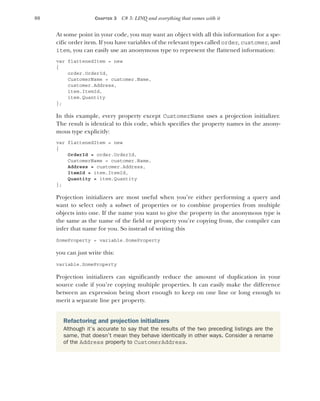 88 CHAPTER 3 C# 3: LINQ and everything that comes with it
At some point in your code, you may want an object with all this information for a spe-
cific order item. If you have variables of the relevant types called order, customer, and
item, you can easily use an anonymous type to represent the flattened information:
var flattenedItem = new
{
order.OrderId,
CustomerName = customer.Name,
customer.Address,
item.ItemId,
item.Quantity
};
In this example, every property except CustomerName uses a projection initializer.
The result is identical to this code, which specifies the property names in the anony-
mous type explicitly:
var flattenedItem = new
{
OrderId = order.OrderId,
CustomerName = customer.Name,
Address = customer.Address,
ItemId = item.ItemId,
Quantity = item.Quantity
};
Projection initializers are most useful when you’re either performing a query and
want to select only a subset of properties or to combine properties from multiple
objects into one. If the name you want to give the property in the anonymous type is
the same as the name of the field or property you’re copying from, the compiler can
infer that name for you. So instead of writing this
SomeProperty = variable.SomeProperty
you can just write this:
variable.SomeProperty
Projection initializers can significantly reduce the amount of duplication in your
source code if you’re copying multiple properties. It can easily make the difference
between an expression being short enough to keep on one line or long enough to
merit a separate line per property.
Refactoring and projection initializers
Although it’s accurate to say that the results of the two preceding listings are the
same, that doesn’t mean they behave identically in other ways. Consider a rename
of the Address property to CustomerAddress.
 