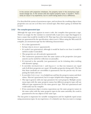 89
Anonymous types
I’ve described the syntax of anonymous types, and you know the resulting objects have
properties you can use as if they were normal types. But what’s going on behind the
scenes?
3.4.2 The compiler-generated type
Although the type never appears in source code, the compiler does generate a type.
There’s no magic for the runtime to contend with; it just sees a type that happens to
have a name that would be invalid in C#. That type has a few interesting aspects to it.
Some are guaranteed by the specification; others aren’t. When using the Microsoft C#
compiler, an anonymous type has the following characteristics:
 It’s a class (guaranteed).
 Its base class is object (guaranteed).
 It’s sealed (not guaranteed, although it would be hard to see how it would be
useful to make it unsealed).
 The properties are all read-only (guaranteed).
 The constructor parameters have the same names as the properties (not guar-
anteed; can be useful for reflection occasionally).
 It’s internal to the assembly (not guaranteed; can be irritating when working
with dynamic typing).
 It overrides GetHashCode() and Equals() so that two instances are equal
only if all their properties are equal. (It handles properties being null.) The fact
that these methods are overridden is guaranteed, but the precise way of com-
puting the hash code isn’t.
 It overrides ToString() in a helpful way and lists the property names and their
values. This isn’t guaranteed, but it is super helpful when diagnosing issues.
 The type is generic with one type parameter for each property. Multiple anony-
mous types with the same property names but different property types will use
different type arguments for the same generic type. This isn’t guaranteed and
could easily vary by compiler.
 If two anonymous object creation expressions use the same property names in
the same order with the same property types in the same assembly, the result is
guaranteed to be two objects of the same type.
The last point is important for variable reassignment and for implicitly typed arrays
using anonymous types. In my experience, it’s relatively rare that you want to reassign
In the version with projection initializers, the property name in the anonymous type
would change too. In the version with the explicit property name, it wouldn’t. That’s
rarely an issue in my experience, but it’s worth being aware of as a difference.
 