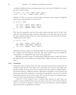 90 CHAPTER 3 C# 3: LINQ and everything that comes with it
a variable initialized with an anonymous type, but it’s nice that it’s feasible. For exam-
ple, this is entirely valid:
var player = new { Name = "Pam", Score = 4000 };
player = new { Name = "James", Score = 5000 };
Likewise, it’s fine to create an array by using anonymous types using the implicitly
typed array syntax described in section 3.2.3:
var players = new[]
{
new { Name = "Priti", Score = 6000 },
new { Name = "Chris", Score = 7000 },
new { Name = "Amanda", Score = 8000 },
};
Note that the properties must have the same names and types and be in the same
order for two anonymous object creation expressions to use the same type. For exam-
ple, this would be invalid because the order of properties in the second array element
is different from the others:
var players = new[]
{
new { Name = "Priti", Score = 6000 },
new { Score = 7000, Name = "Chris" },
new { Name = "Amanda", Score = 8000 },
};
Although each array element is valid individually, the type of the second element stops
the compiler from inferring the array type. The same would be true if you added an
extra property or changed the type of one of the properties.
Although anonymous types are useful within LINQ, that doesn’t make this feature
the right tool for every problem. Let’s look briefly at places you may not want to use
them.
3.4.3 Limitations
Anonymous types are great when you want a localized representation of just data. By
localized, I mean that the data shape you’re interested in is relevant only within that
specific method. As soon as you want to represent the same shape in multiple places,
you need to look for a different solution. Although it’s possible to return instances of
anonymous types from methods or accept them as parameters, you can do so only by
using either generics or the object type. The fact that the types are anonymous pre-
vents you from expressing them in method signatures.
Until C# 7, if you wanted to use a common data structure in more than one
method, you’d normally declare your own class or struct for it. C# 7 has introduced
tuples, as you’ll see in chapter 11, which can work as an alternative solution, depend-
ing on how much encapsulation you desire.
 