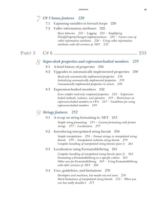 CONTENTS xi
7 C# 5 bonus features 220
7.1 Capturing variables in foreach loops 220
7.2 Caller information attributes 222
Basic behavior 222 ■
Logging 224 ■
Simplifying
INotifyPropertyChanged implementations 224 ■
Corner cases of
caller information attributes 226 ■
Using caller information
attributes with old versions of .NET 232
PART 3 C# 6 ............................................................ 233
8 Super-sleek properties and expression-bodied members 235
8.1 A brief history of properties 236
8.2 Upgrades to automatically implemented properties 238
Read-only automatically implemented properties 238
Initializing automatically implemented properties 239
Automatically implemented properties in structs 240
8.3 Expression-bodied members 242
Even simpler read-only computed properties 242 ■
Expression-
bodied methods, indexers, and operators 245 ■
Restrictions on
expression-bodied members in C# 6 247 ■
Guidelines for using
expression-bodied members 249
9 Stringy features 252
9.1 A recap on string formatting in .NET 253
Simple string formatting 253 ■
Custom formatting with format
strings 253 ■
Localization 255
9.2 Introducing interpolated string literals 258
Simple interpolation 258 ■
Format strings in interpolated string
literals 259 ■
Interpolated verbatim string literals 259
Compiler handling of interpolated string literals (part 1) 261
9.3 Localization using FormattableString 261
Compiler handling of interpolated string literals (part 2) 262
Formatting a FormattableString in a specific culture 263
Other uses for FormattableString 265 ■
Using FormattableString
with older versions of .NET 268
9.4 Uses, guidelines, and limitations 270
Developers and machines, but maybe not end users 270
Hard limitations of interpolated string literals 272 ■
When you
can but really shouldn’t 273
 