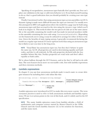 91
Lambda expressions
Speaking of encapsulation, anonymous types basically don’t provide any. You can’t
place any validation in the type or add extra behavior to it. If you find yourself wanting
to do so, that’s a good indication that you should probably be creating your own type
instead.
Finally, I mentioned earlier that using anonymous types across assemblies via C# 4’s
dynamic typing is made more difficult because the types are internal. I’ve usually seen
this attempted in MVC web applications where the model for a page may be built using
anonymous types and then accessed in the view using the dynamic type (which you’ll
look at in chapter 4). This works if either the two pieces of code are in the same assem-
bly or the assembly containing the model code has made its internal members visible
to the assembly containing the view code using [InternalsVisibleTo]. Depending
on the framework you’re using, it may be awkward to arrange for either of these to be
true. Given the benefits of static typing anyway, I generally recommend declaring the
model as a regular type instead. It’s more up-front work than using an anonymous type
but is likely to save you time in the long term.
NOTE Visual Basic has anonymous types too, but they don’t behave in quite
the same way. In C#, all properties are used in determining equality and hash
codes, and they’re all read-only. In VB, only properties declared with the Key
modifier behave like that. Nonkey properties are read/write and don’t affect
equality or hash codes.
We’re about halfway through the C# 3 features, and so far they’ve all had to do with
data. The next features focus more on executable code, first with lambda expressions
and then extension methods.
3.5 Lambda expressions
In chapter 2, you saw how anonymous methods made it much easier to create dele-
gate instances by including their code inline like this:
Action<string> action = delegate(string message)
{
Console.WriteLine("In delegate: {0}", message);
};
action("Message");
Lambda expressions were introduced in C# 3 to make this even more concise. The term
anonymous function is used to refer to both anonymous methods and lambda expres-
sions. I’ll use it at various points in the rest of this book, and it’s widely used in the C#
specification.
NOTE The name lambda expressions comes from lambda calculus, a field of
mathematics and computer science started by Alonzo Church in the 1930s.
Church used the Greek lambda character () in his notation for functions,
and the name stuck.
Creates delegate using an
anonymous method
Invokes the
delegate
 