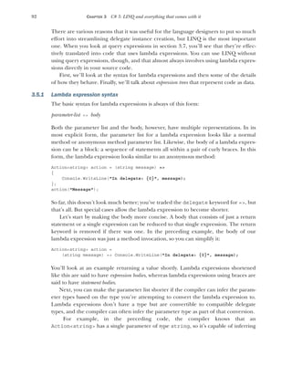 92 CHAPTER 3 C# 3: LINQ and everything that comes with it
There are various reasons that it was useful for the language designers to put so much
effort into streamlining delegate instance creation, but LINQ is the most important
one. When you look at query expressions in section 3.7, you’ll see that they’re effec-
tively translated into code that uses lambda expressions. You can use LINQ without
using query expressions, though, and that almost always involves using lambda expres-
sions directly in your source code.
First, we’ll look at the syntax for lambda expressions and then some of the details
of how they behave. Finally, we’ll talk about expression trees that represent code as data.
3.5.1 Lambda expression syntax
The basic syntax for lambda expressions is always of this form:
parameter-list => body
Both the parameter list and the body, however, have multiple representations. In its
most explicit form, the parameter list for a lambda expression looks like a normal
method or anonymous method parameter list. Likewise, the body of a lambda expres-
sion can be a block: a sequence of statements all within a pair of curly braces. In this
form, the lambda expression looks similar to an anonymous method:
Action<string> action = (string message) =>
{
Console.WriteLine("In delegate: {0}", message);
};
action("Message");
So far, this doesn’t look much better; you’ve traded the delegate keyword for =>, but
that’s all. But special cases allow the lambda expression to become shorter.
Let’s start by making the body more concise. A body that consists of just a return
statement or a single expression can be reduced to that single expression. The return
keyword is removed if there was one. In the preceding example, the body of our
lambda expression was just a method invocation, so you can simplify it:
Action<string> action =
(string message) => Console.WriteLine("In delegate: {0}", message);
You’ll look at an example returning a value shortly. Lambda expressions shortened
like this are said to have expression bodies, whereas lambda expressions using braces are
said to have statement bodies.
Next, you can make the parameter list shorter if the compiler can infer the param-
eter types based on the type you’re attempting to convert the lambda expression to.
Lambda expressions don’t have a type but are convertible to compatible delegate
types, and the compiler can often infer the parameter type as part of that conversion.
For example, in the preceding code, the compiler knows that an
Action<string> has a single parameter of type string, so it’s capable of inferring
 