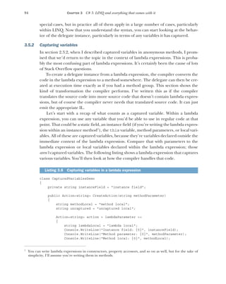 94 CHAPTER 3 C# 3: LINQ and everything that comes with it
special cases, but in practice all of them apply in a large number of cases, particularly
within LINQ. Now that you understand the syntax, you can start looking at the behav-
ior of the delegate instance, particularly in terms of any variables it has captured.
3.5.2 Capturing variables
In section 2.3.2, when I described captured variables in anonymous methods, I prom-
ised that we’d return to the topic in the context of lambda expressions. This is proba-
bly the most confusing part of lambda expressions. It’s certainly been the cause of lots
of Stack Overflow questions.
To create a delegate instance from a lambda expression, the compiler converts the
code in the lambda expression to a method somewhere. The delegate can then be cre-
ated at execution time exactly as if you had a method group. This section shows the
kind of transformation the compiler performs. I’ve written this as if the compiler
translates the source code into more source code that doesn’t contain lambda expres-
sions, but of course the compiler never needs that translated source code. It can just
emit the appropriate IL.
Let’s start with a recap of what counts as a captured variable. Within a lambda
expression, you can use any variable that you’d be able to use in regular code at that
point. That could be a static field, an instance field (if you’re writing the lambda expres-
sion within an instance method1
), the this variable, method parameters, or local vari-
ables. All of these are captured variables, because they’re variables declared outside the
immediate context of the lambda expression. Compare that with parameters to the
lambda expression or local variables declared within the lambda expression; those
aren’t captured variables. The following listing shows a lambda expression that captures
various variables. You’ll then look at how the compiler handles that code.
class CapturedVariablesDemo
{
private string instanceField = "instance field";
public Action<string> CreateAction(string methodParameter)
{
string methodLocal = "method local";
string uncaptured = "uncaptured local";
Action<string> action = lambdaParameter =>
{
string lambdaLocal = "lambda local";
Console.WriteLine("Instance field: {0}", instanceField);
Console.WriteLine("Method parameter: {0}", methodParameter);
Console.WriteLine("Method local: {0}", methodLocal);
1
You can write lambda expressions in constructors, property accessors, and so on as well, but for the sake of
simplicity, I’ll assume you’re writing them in methods.
Listing 3.6 Capturing variables in a lambda expression
 