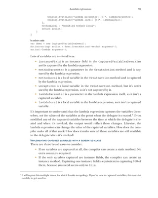 95
Lambda expressions
Console.WriteLine("Lambda parameter: {0}", lambdaParameter);
Console.WriteLine("Lambda local: {0}", lambdaLocal);
};
methodLocal = "modified method local";
return action;
}
}
In other code
var demo = new CapturedVariablesDemo();
Action<string> action = demo.CreateAction("method argument");
action("lambda argument");
Lots of variables are involved here:
 instanceField is an instance field in the CapturedVariablesDemo class
and is captured by the lambda expression.
 methodParameter is a parameter in the CreateAction method and is cap-
tured by the lambda expression.
 methodLocal is a local variable in the CreateAction method and is captured
by the lambda expression.
 uncaptured is a local variable in the CreateAction method, but it’s never
used by the lambda expression, so it’s not captured by it.
 lambdaParameter is a parameter in the lambda expression itself, so it isn’t a
captured variable.
 lambdaLocal is a local variable in the lambda expression, so it isn’t a captured
variable.
It’s important to understand that the lambda expression captures the variables them-
selves, not the values of the variables at the point when the delegate is created.2
If you
modified any of the captured variables between the time at which the delegate is cre-
ated and when it’s invoked, the output would reflect those changes. Likewise, the
lambda expression can change the value of the captured variables. How does the com-
piler make all of that work? How does it make sure all those variables are still available
to the delegate when it’s invoked?
IMPLEMENTING CAPTURED VARIABLES WITH A GENERATED CLASS
There are three broad cases to consider:
 If no variables are captured at all, the compiler can create a static method. No
extra context is required.
 If the only variables captured are instance fields, the compiler can create an
instance method. Capturing one instance field is equivalent to capturing 100 of
them, because you need access only to this.
2
I will repeat this multiple times, for which I make no apology. If you’re new to captured variables, this can take
a while to get used to.
 