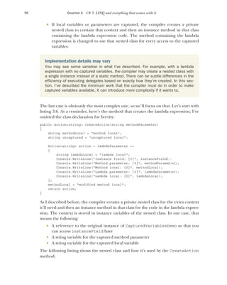 96 CHAPTER 3 C# 3: LINQ and everything that comes with it
 If local variables or parameters are captured, the compiler creates a private
nested class to contain that context and then an instance method in that class
containing the lambda expression code. The method containing the lambda
expression is changed to use that nested class for every access to the captured
variables.
The last case is obviously the most complex one, so we’ll focus on that. Let’s start with
listing 3.6. As a reminder, here’s the method that creates the lambda expression; I’ve
omitted the class declaration for brevity:
public Action<string> CreateAction(string methodParameter)
{
string methodLocal = "method local";
string uncaptured = "uncaptured local";
Action<string> action = lambdaParameter =>
{
string lambdaLocal = "lambda local";
Console.WriteLine("Instance field: {0}", instanceField);
Console.WriteLine("Method parameter: {0}", methodParameter);
Console.WriteLine("Method local: {0}", methodLocal);
Console.WriteLine("Lambda parameter: {0}", lambdaParameter);
Console.WriteLine("Lambda local: {0}", lambdaLocal);
};
methodLocal = "modified method local";
return action;
}
As I described before, the compiler creates a private nested class for the extra context
it’ll need and then an instance method in that class for the code in the lambda expres-
sion. The context is stored in instance variables of the nested class. In our case, that
means the following:
 A reference to the original instance of CapturedVariablesDemo so that you
can access instanceField later
 A string variable for the captured method parameter
 A string variable for the captured local variable
The following listing shows the nested class and how it’s used by the CreateAction
method.
Implementation details may vary
You may see some variation in what I’ve described. For example, with a lambda
expression with no captured variables, the compiler may create a nested class with
a single instance instead of a static method. There can be subtle differences in the
efficiency of executing delegates based on exactly how they’re created. In this sec-
tion, I’ve described the minimum work that the compiler must do in order to make
captured variables available. It can introduce more complexity if it wants to.
 