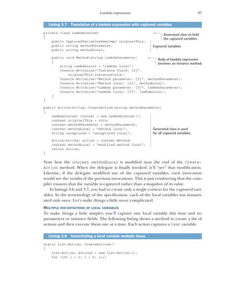 97
Lambda expressions
private class LambdaContext
{
public CapturedVariablesDemoImpl originalThis;
public string methodParameter;
public string methodLocal;
public void Method(string lambdaParameter)
{
string lambdaLocal = "lambda local";
Console.WriteLine("Instance field: {0}",
originalThis.instanceField);
Console.WriteLine("Method parameter: {0}", methodParameter);
Console.WriteLine("Method local: {0}", methodLocal);
Console.WriteLine("Lambda parameter: {0}", lambdaParameter);
Console.WriteLine("Lambda local: {0}", lambdaLocal);
}
}
public Action<string> CreateAction(string methodParameter)
{
LambdaContext context = new LambdaContext();
context.originalThis = this;
context.methodParameter = methodParameter;
context.methodLocal = "method local";
string uncaptured = "uncaptured local";
Action<string> action = context.Method;
context.methodLocal = "modified method local";
return action;
}
Note how the context.methodLocal is modified near the end of the Create-
Action method. When the delegate is finally invoked, it’ll “see” that modification.
Likewise, if the delegate modified any of the captured variables, each invocation
would see the results of the previous invocations. This is just reinforcing that the com-
piler ensures that the variable is captured rather than a snapshot of its value.
In listings 3.6 and 3.7, you had to create only a single context for the captured vari-
ables. In the terminology of the specification, each of the local variables was instanti-
ated only once. Let’s make things a little more complicated.
MULTIPLE INSTANTIATIONS OF LOCAL VARIABLES
To make things a little simpler, you’ll capture one local variable this time and no
parameters or instance fields. The following listing shows a method to create a list of
actions and then execute them one at a time. Each action captures a text variable.
static List<Action> CreateActions()
{
List<Action> actions = new List<Action>();
for (int i = 0; i < 5; i++)
Listing 3.7 Translation of a lambda expression with captured variables
Listing 3.8 Instantiating a local variable multiple times
Generated class to hold
the captured variables
Captured variables
Body of lambda expression
becomes an instance method.
Generated class is used
for all captured variables.
 