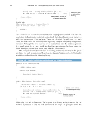 98 CHAPTER 3 C# 3: LINQ and everything that comes with it
{
string text = string.Format("message {0}", i);
actions.Add(() => Console.WriteLine(text));
}
return actions;
}
In other code
List<Action> actions = CreateActions();
foreach (Action action in actions)
{
action();
}
The fact that text is declared inside the loop is very important indeed. Each time you
reach that declaration, the variable is instantiated. Each lambda expression captures a
different instantiation of the variable. There are effectively five different text vari-
ables, each of which has been captured separately. They’re completely independent
variables. Although this code happens not to modify them after the initial assignment,
it certainly could do so either inside the lambda expression or elsewhere within the
loop. Modifying one variable would have no effect on the others.
The compiler models this behavior by creating a different instance of the gener-
ated type for each instantiation. Therefore, the CreateAction method of listing 3.8
could be translated into the following listing.
private class LambdaContext
{
public string text;
public void Method()
{
Console.WriteLine(text);
}
}
static List<Action> CreateActions()
{
List<Action> actions = new List<Action>();
for (int i = 0; i < 5; i++)
{
LambdaContext context = new LambdaContext();
context.text = string.Format("message {0}", i);
actions.Add(context.Method);
}
return actions;
}
Hopefully, that still makes sense. You’ve gone from having a single context for the
lambda expression to one for each iteration of the loop. I’m going to finish this
Listing 3.9 Creating multiple context instances, one for each instantiation
Declares a local
variable within
the loop
Captures the variable in
a lambda expression
Creates a new context
for each loop iteration
Uses the context to
create an action
 