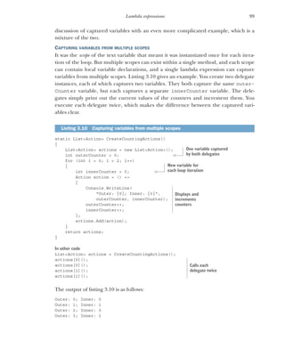 99
Lambda expressions
discussion of captured variables with an even more complicated example, which is a
mixture of the two.
CAPTURING VARIABLES FROM MULTIPLE SCOPES
It was the scope of the text variable that meant it was instantiated once for each itera-
tion of the loop. But multiple scopes can exist within a single method, and each scope
can contain local variable declarations, and a single lambda expression can capture
variables from multiple scopes. Listing 3.10 gives an example. You create two delegate
instances, each of which captures two variables. They both capture the same outer-
Counter variable, but each captures a separate innerCounter variable. The dele-
gates simply print out the current values of the counters and increment them. You
execute each delegate twice, which makes the difference between the captured vari-
ables clear.
static List<Action> CreateCountingActions()
{
List<Action> actions = new List<Action>();
int outerCounter = 0;
for (int i = 0; i < 2; i++)
{
int innerCounter = 0;
Action action = () =>
{
Console.WriteLine(
"Outer: {0}; Inner: {1}",
outerCounter, innerCounter);
outerCounter++;
innerCounter++;
};
actions.Add(action);
}
return actions;
}
In other code
List<Action> actions = CreateCountingActions();
actions[0]();
actions[0]();
actions[1]();
actions[1]();
The output of listing 3.10 is as follows:
Outer: 0; Inner: 0
Outer: 1; Inner: 1
Outer: 2; Inner: 0
Outer: 3; Inner: 1
Listing 3.10 Capturing variables from multiple scopes
One variable captured
by both delegates
New variable for
each loop iteration
Displays and
increments
counters
Calls each
delegate twice
 