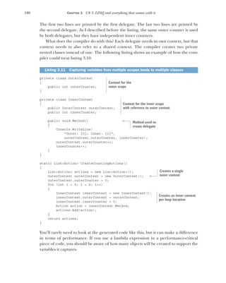 100 CHAPTER 3 C# 3: LINQ and everything that comes with it
The first two lines are printed by the first delegate. The last two lines are printed by
the second delegate. As I described before the listing, the same outer counter is used
by both delegates, but they have independent inner counters.
What does the compiler do with this? Each delegate needs its own context, but that
context needs to also refer to a shared context. The compiler creates two private
nested classes instead of one. The following listing shows an example of how the com-
piler could treat listing 3.10.
private class OuterContext
{
public int outerCounter;
}
private class InnerContext
{
public OuterContext outerContext;
public int innerCounter;
public void Method()
{
Console.WriteLine(
"Outer: {0}; Inner: {1}",
outerContext.outerCounter, innerCounter);
outerContext.outerCounter++;
innerCounter++;
}
}
static List<Action> CreateCountingActions()
{
List<Action> actions = new List<Action>();
OuterContext outerContext = new OuterContext();
outerContext.outerCounter = 0;
for (int i = 0; i < 2; i++)
{
InnerContext innerContext = new InnerContext();
innerContext.outerContext = outerContext;
innerContext.innerCounter = 0;
Action action = innerContext.Method;
actions.Add(action);
}
return actions;
}
You’ll rarely need to look at the generated code like this, but it can make a difference
in terms of performance. If you use a lambda expression in a performance-critical
piece of code, you should be aware of how many objects will be created to support the
variables it captures.
Listing 3.11 Capturing variables from multiple scopes leads to multiple classes
Context for the
outer scope
Context for the inner scope
with reference to outer context
Method used to
create delegate
Creates a single
outer context
Creates an inner context
per loop iteration
 