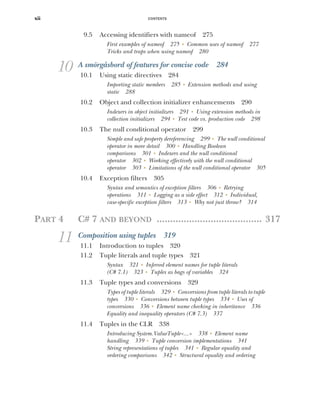 CONTENTS
xii
9.5 Accessing identifiers with nameof 275
First examples of nameof 275 ■
Common uses of nameof 277
Tricks and traps when using nameof 280
10 A smörgåsbord of features for concise code 284
10.1 Using static directives 284
Importing static members 285 ■
Extension methods and using
static 288
10.2 Object and collection initializer enhancements 290
Indexers in object initializers 291 ■
Using extension methods in
collection initializers 294 ■
Test code vs. production code 298
10.3 The null conditional operator 299
Simple and safe property dereferencing 299 ■
The null conditional
operator in more detail 300 ■
Handling Boolean
comparisons 301 ■
Indexers and the null conditional
operator 302 ■
Working effectively with the null conditional
operator 303 ■
Limitations of the null conditional operator 305
10.4 Exception filters 305
Syntax and semantics of exception filters 306 ■
Retrying
operations 311 ■
Logging as a side effect 312 ■
Individual,
case-specific exception filters 313 ■
Why not just throw? 314
PART 4 C# 7 AND BEYOND ....................................... 317
11 Composition using tuples 319
11.1 Introduction to tuples 320
11.2 Tuple literals and tuple types 321
Syntax 321 ■
Inferred element names for tuple literals
(C# 7.1) 323 ■
Tuples as bags of variables 324
11.3 Tuple types and conversions 329
Types of tuple literals 329 ■
Conversions from tuple literals to tuple
types 330 ■
Conversions between tuple types 334 ■
Uses of
conversions 336 ■
Element name checking in inheritance 336
Equality and inequality operators (C# 7.3) 337
11.4 Tuples in the CLR 338
Introducing System.ValueTuple<...> 338 ■
Element name
handling 339 ■
Tuple conversion implementations 341
String representations of tuples 341 ■
Regular equality and
ordering comparisons 342 ■
Structural equality and ordering
 
